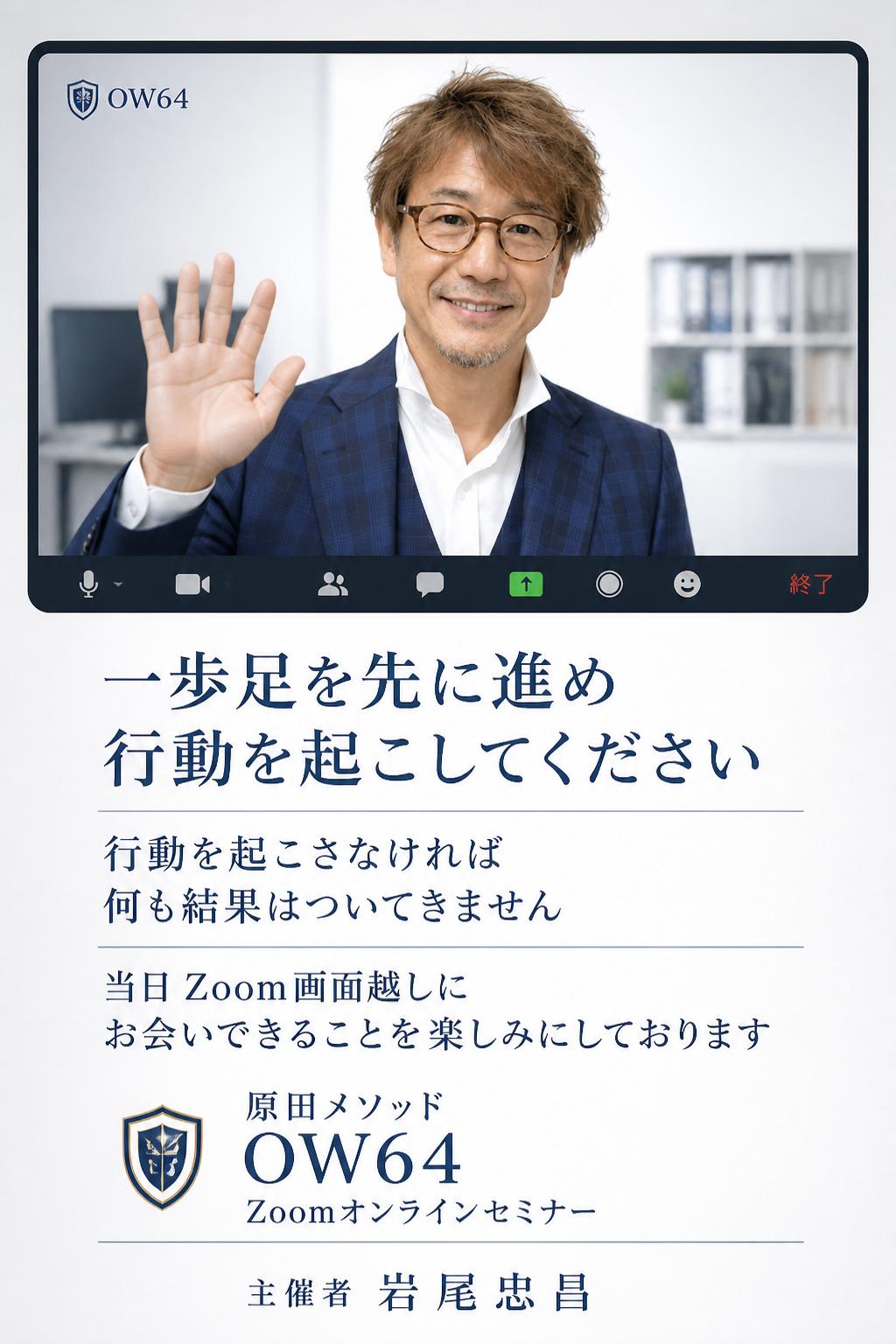 何事も一旦、振り返って考えることが重要です。一歩足を先に進め、行動を起こしてください。行動を起こさなければ、何も結果はついてきません。では、当日、Zoom画面越しにお会いできることを楽しみにしております。原田メソッド OW64 Zoomオンラインセミナー：主催者 岩尾忠昌
