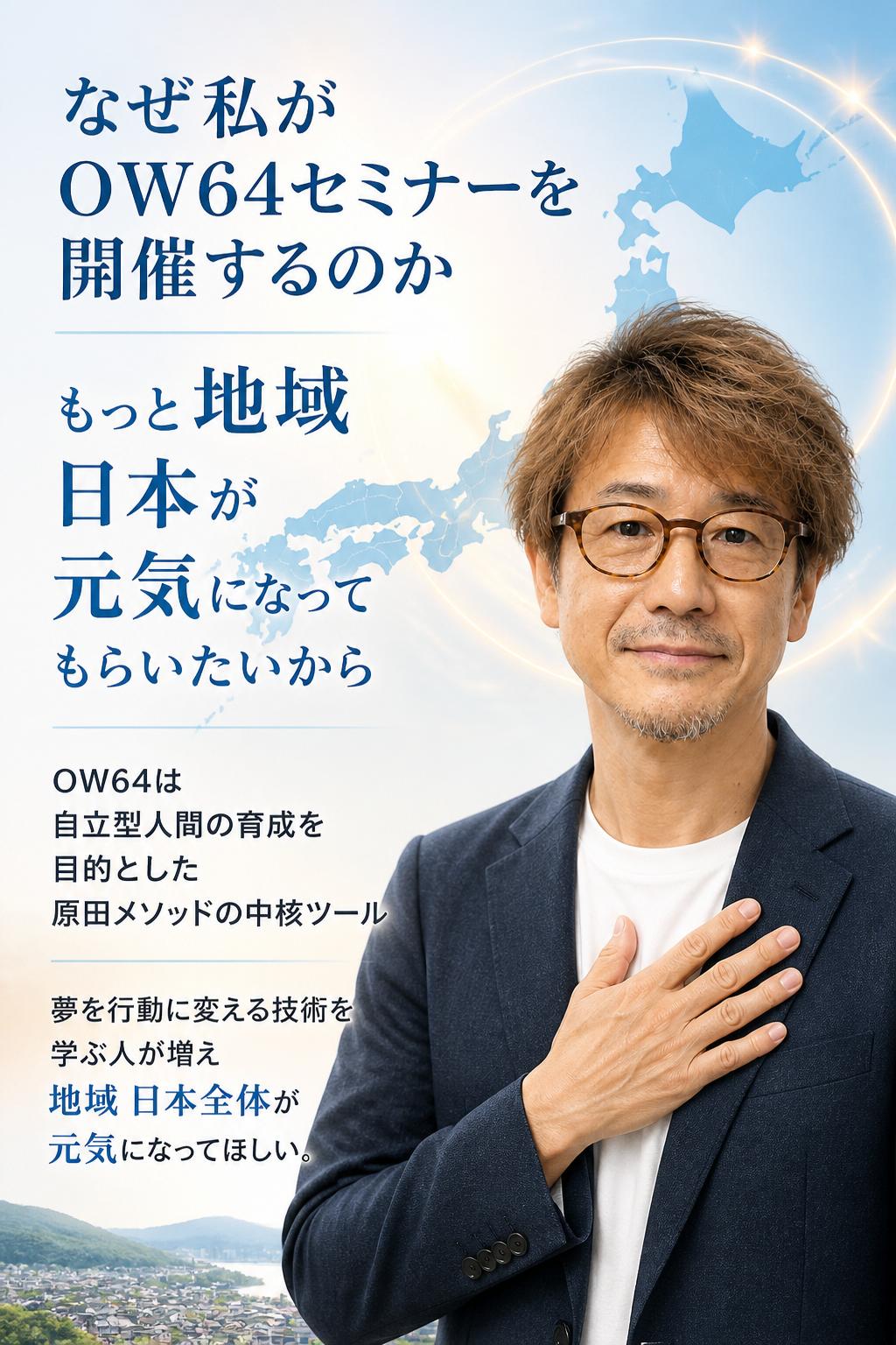 なぜこの私がOW64セミナーを開催するのか？もっとモット地域・日本が元気になってもらいたいからです。OW64は、自立型人間の育成を目的とした原田メソッドの中核ツールです。あなたが住む地域の多くの方にこの「夢を行動に変える技術」を学んでもらい、その体験者が増えることで、地域・日本全体が元気になってもらいたい――そう考えて、このZoomオンラインセミナーを開催しています。