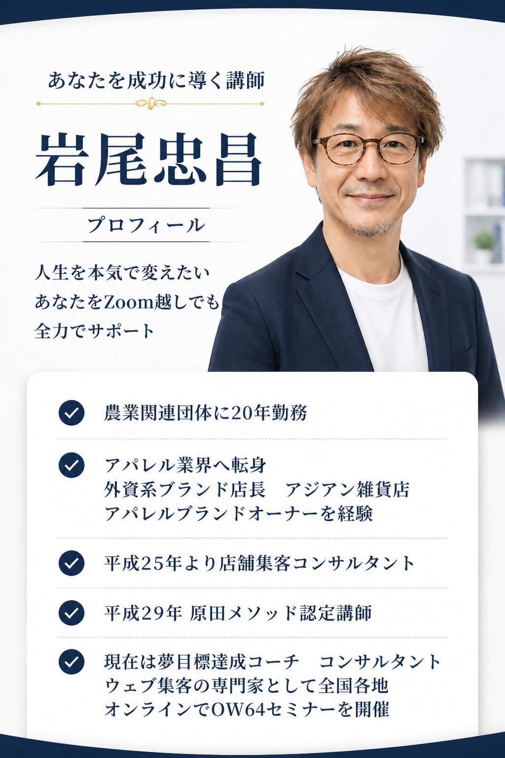 あなたを成功に導く講師とは？岩尾忠昌プロフィール 人生を本気で変えたいあなたを、目標達成コンサルタントの私がZoom越しでも全力でサポートします！ 経歴 農業関連団体に20年勤務。その後、180度違うアパレル業界に転身。「外資系ブランド店長」「アジアン雑貨店・アパレルブランドのオーナー」などを経て、平成25年より「店舗集客コンサルタント」として多くの店舗収益化に携わる。平成29年「原田メソッド認定講師」となり、現在は「夢目標達成コーチ・コンサルタント」「ウェブ集客の専門家」として、多くの個人・企業の夢や目標達成に向けたサポートと、自立型人間育成のため「OW64セミナー」を全国各地・オンラインで