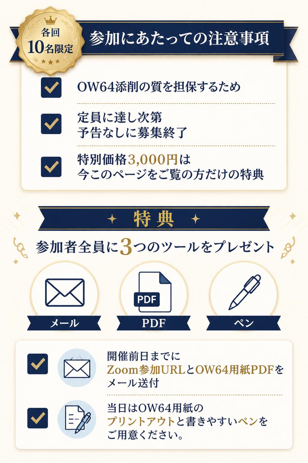 参加にあたっての注意事項・特典 各回とも10名限定の人気セミナーです（OW64添削の質を担保するため）。定員に達し次第、予告なしに募集は終了します。特別価格3,000円は、今このページをご覧のあなただけの特典です。参加者全員に3つのツールをプレゼントします。お申込み後、開催前日までにZoom参加URLとOW64用紙（PDF）をメールでお送りします。当日はOW64用紙（プリントアウト）と、書きやすいペンをご用意ください。